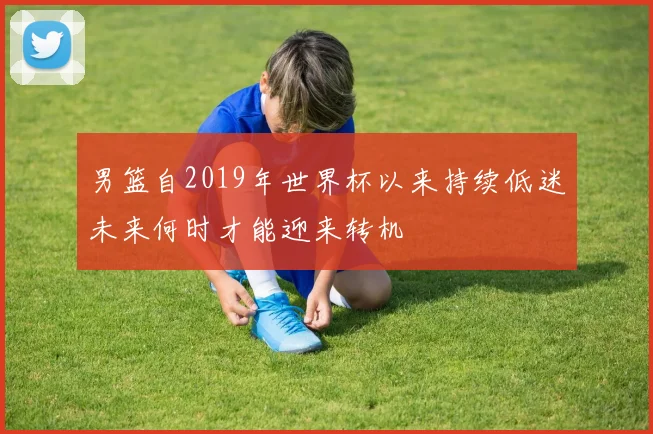 男篮自2019年世界杯以来持续低迷未来何时才能迎来转机