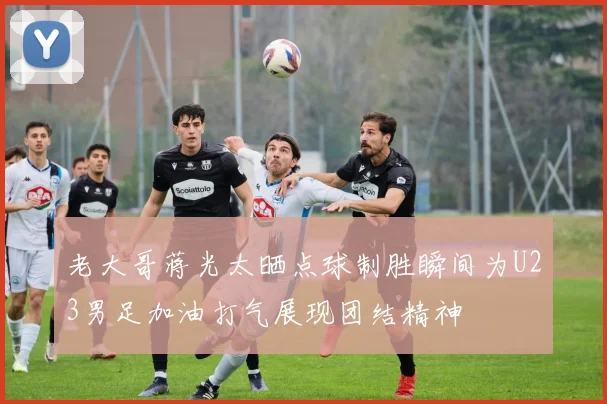 老大哥蒋光太晒点球制胜瞬间为U23男足加油打气展现团结精神