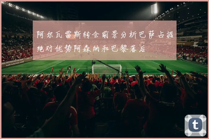 阿尔瓦雷斯转会前景分析巴萨占据绝对优势阿森纳和巴黎落后