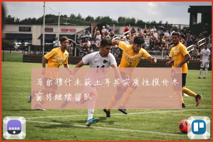 马尔穆什未获土耳其实质性报价冬窗将继续留队