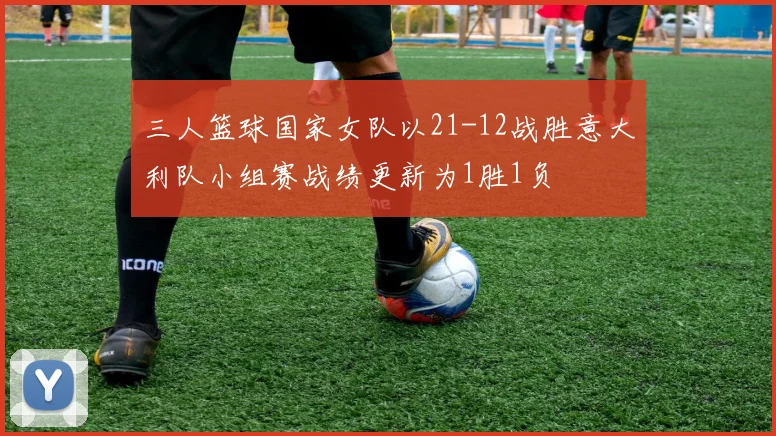 三人篮球国家女队以21-12战胜意大利队小组赛战绩更新为1胜1负