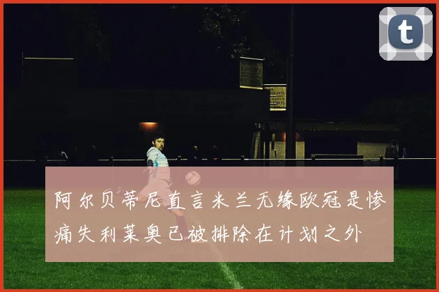 阿尔贝蒂尼直言米兰无缘欧冠是惨痛失利莱奥已被排除在计划之外