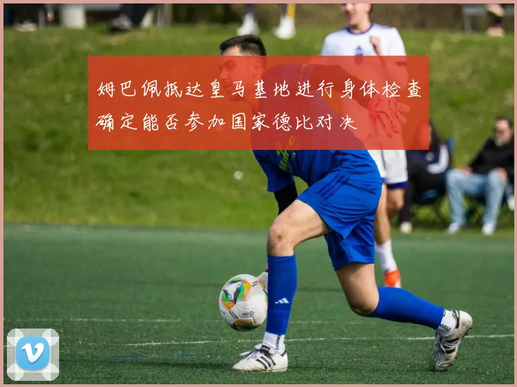 姆巴佩抵达皇马基地进行身体检查确定能否参加国家德比对决