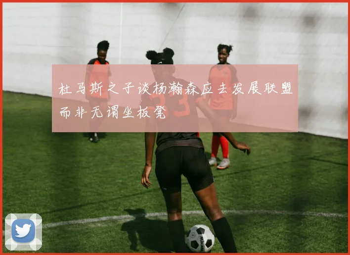 杜马斯之子谈杨瀚森应去发展联盟而非无谓坐板凳