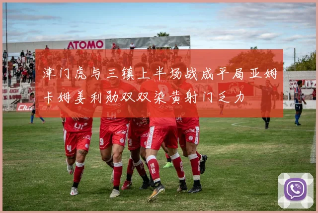 津门虎与三镇上半场战成平局亚姆卡姆姜利勋双双染黄射门乏力