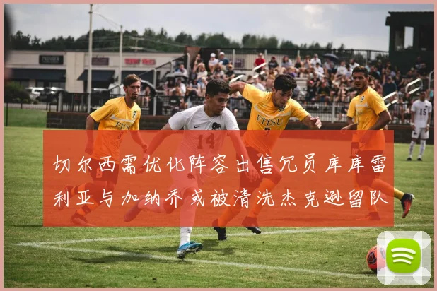 切尔西需优化阵容出售冗员库库雷利亚与加纳乔或被清洗杰克逊留队
