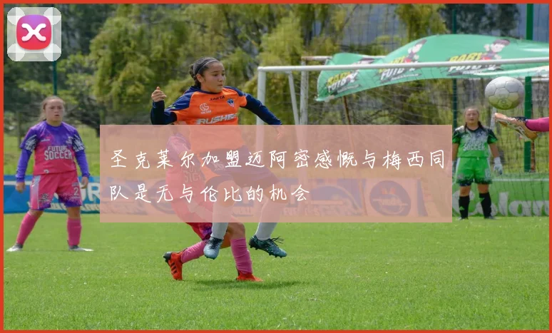 圣克莱尔加盟迈阿密感慨与梅西同队是无与伦比的机会