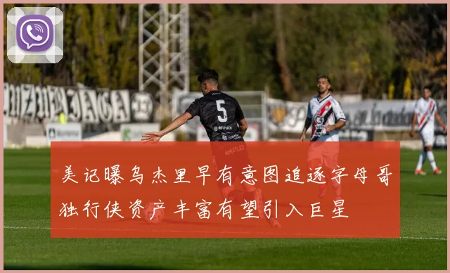 美记曝乌杰里早有意图追逐字母哥独行侠资产丰富有望引入巨星