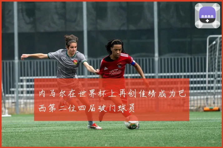 内马尔在世界杯上再创佳绩成为巴西第二位四届破门球员