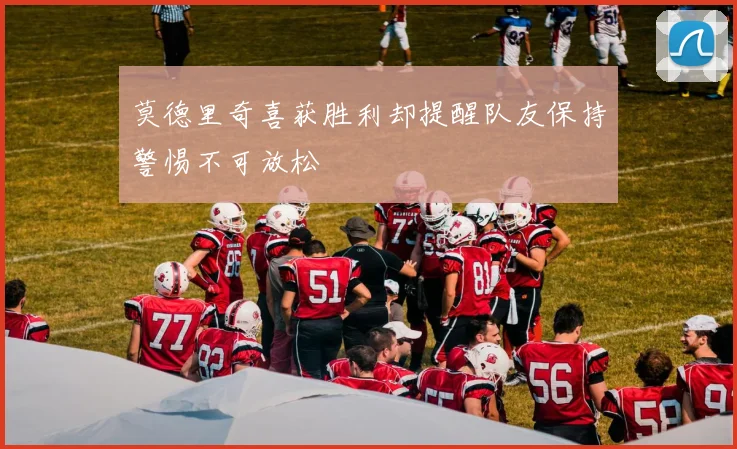 莫德里奇喜获胜利却提醒队友保持警惕不可放松