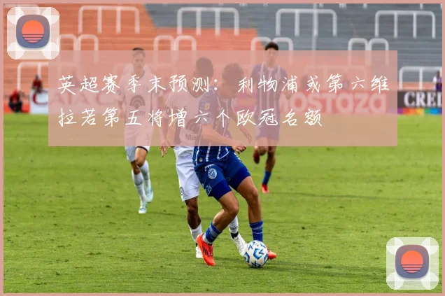 英超赛季末预测：利物浦或第六维拉若第五将增六个欧冠名额