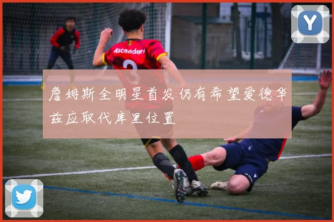詹姆斯全明星首发仍有希望爱德华兹应取代库里位置