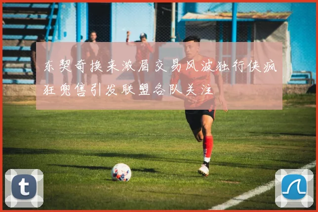 东契奇换来浓眉交易风波独行侠疯狂兜售引发联盟各队关注