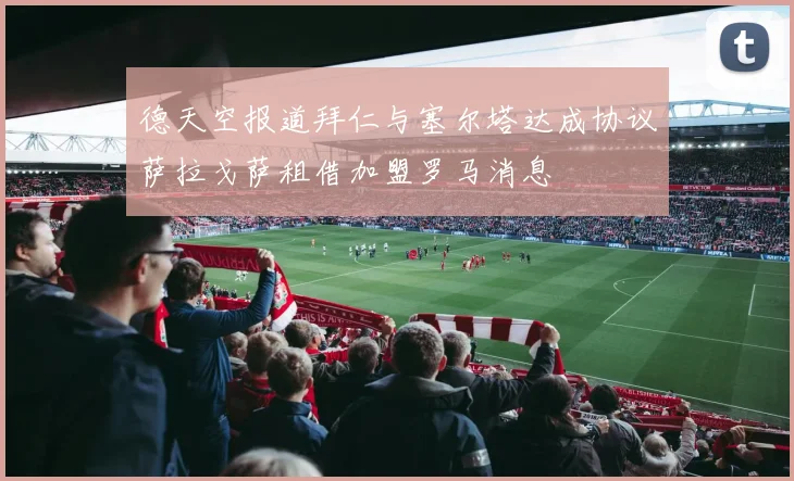 德天空报道拜仁与塞尔塔达成协议萨拉戈萨租借加盟罗马消息