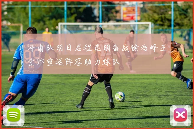 河南队明日启程昆明备战徐浩峰王金帅重返阵容助力球队