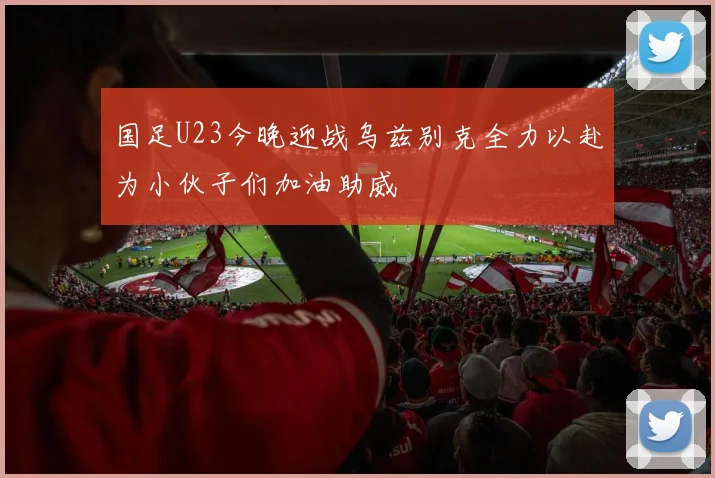 国足U23今晚迎战乌兹别克全力以赴为小伙子们加油助威