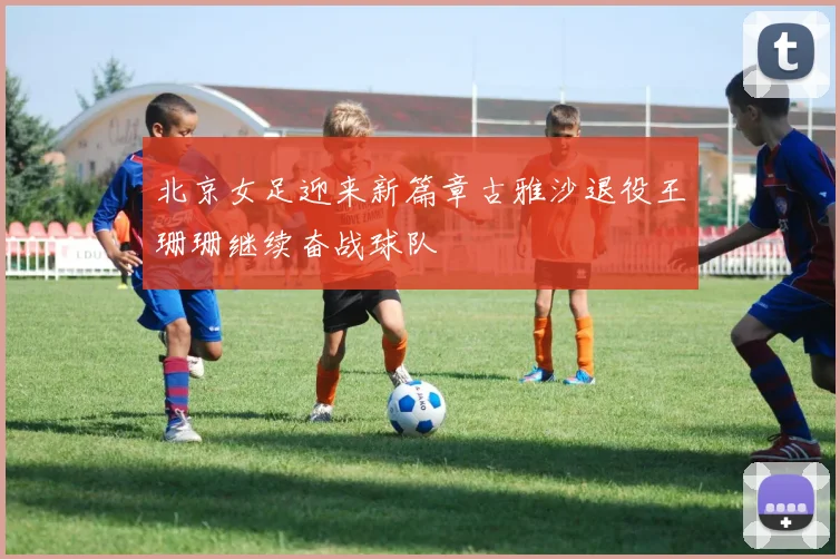 北京女足迎来新篇章古雅沙退役王珊珊继续奋战球队