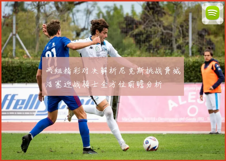 两组精彩对决解析尼克斯挑战费城活塞迎战骑士全方位前瞻分析