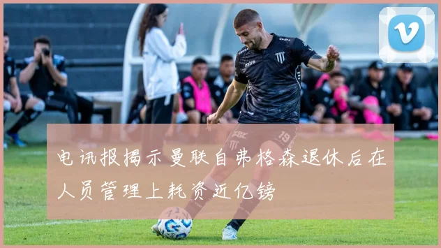 电讯报揭示曼联自弗格森退休后在人员管理上耗资近亿镑