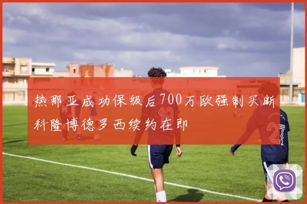 热那亚成功保级后700万欧强制买断科隆博德罗西续约在即