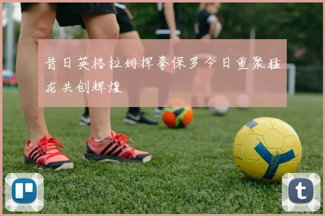 昔日英格拉姆挥拳保罗今日重聚猛龙共创辉煌