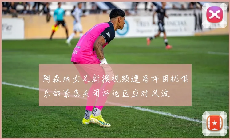 阿森纳女足新援视频遭恶评困扰俱乐部紧急关闭评论区应对风波